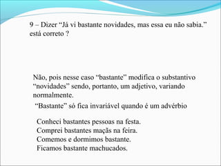 9 – Dizer “Já vi bastante novidades, mas essa eu não sabia.”
está correto ?
Não, pois nesse caso “bastante” modifica o substantivo
“novidades” sendo, portanto, um adjetivo, variando
normalmente.
“Bastante” só fica invariável quando é um advérbio
Conheci bastantes pessoas na festa.
Comprei bastantes maçãs na feira.
Comemos e dormimos bastante.
Ficamos bastante machucados.
 