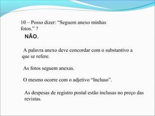 10 – Posso dizer: “Seguem anexo minhas
fotos.” ?
A palavra anexo deve concordar com o substantivo a
que se refere.
As fotos seguem anexas.
O mesmo ocorre com o adjetivo “Incluso”.
As despesas de registro postal estão inclusas no preço das
revistas.
NÃO.
 