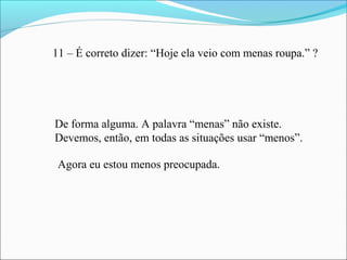 11 – É correto dizer: “Hoje ela veio com menas roupa.” ?
De forma alguma. A palavra “menas” não existe.
Devemos, então, em todas as situações usar “menos”.
Agora eu estou menos preocupada.
 