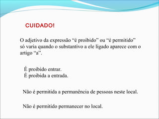 O adjetivo da expressão “é proibido” ou “é permitido”
só varia quando o substantivo a ele ligado aparece com o
artigo “a”.
É proibido entrar.
É proibida a entrada.
Não é permitido permanecer no local.
Não é permitida a permanência de pessoas neste local.
CUIDADO!
 