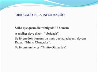 OBRIGADO PELA INFORMAÇÃO!
Saiba que quem diz “obrigado” é homem.
A mulher deve dizer: “obrigada”.
Se forem dois homens ou mais que agradecem, devem
Dizer: “Muito Obrigados”.
Se forem mulheres: “Muito Obrigadas”.
 