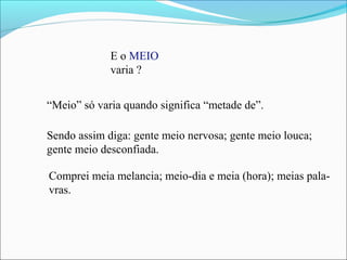 E o MEIO
varia ?
“Meio” só varia quando significa “metade de”.
Sendo assim diga: gente meio nervosa; gente meio louca;
gente meio desconfiada.
Comprei meia melancia; meio-dia e meia (hora); meias pala-
vras.
 