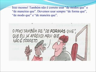 Isso mesmo! Também não é correto usar “de modos que” e
“de maneiras que”. Devemos usar sempre “de forma que”,
“de modo que” e “de maneira que”.
 