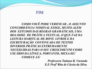 COMO VOCÊ PODE VERIFICAR , O ASSUNTO
CONCORDÂNCIA NOMINAL EXIGE, MUITO ALÉM
DOS ESTUDOS DAS REGRAS GRAMATICAIS, UMA
BOA DOSE DE PRÁTICA TEXTUAL, O QUE FAZ DA
LEITURA HABITUAL DE BONS LIVROS E DA
ESCRITURAÇÃO CONTINUADA DE TEXTOS
DIVERSOS PRÁTICAS EXTREMAMENTE
NECESSÁRIAS PARA O SEU CRESCIMENTO COMO
USUÁRIO DA LÍNGUA. PORTANTO, MEXA-SE!
COMECE JÁ!
Professora Tatiana B. Varanda
E.E Profª Rita de Cássia da Silva.
FIM
 