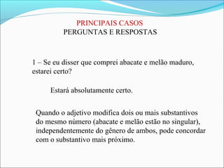 PRINCIPAIS CASOS
PERGUNTAS E RESPOSTAS
1 – Se eu disser que comprei abacate e melão maduro,
estarei certo?
Estará absolutamente certo.
Quando o adjetivo modifica dois ou mais substantivos
do mesmo número (abacate e melão estão no singular),
independentemente do gênero de ambos, pode concordar
com o substantivo mais próximo.
 
