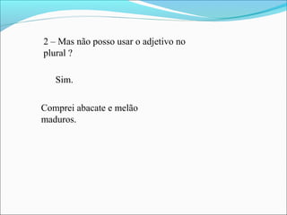 2 – Mas não posso usar o adjetivo no
plural ?
Sim.
Comprei abacate e melão
maduros.
 