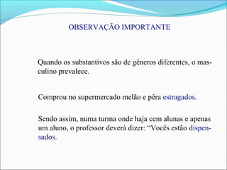 OBSERVAÇÃO IMPORTANTE
Quando os substantivos são de gêneros diferentes, o mas-
culino prevalece.
Comprou no supermercado melão e pêra estragados.
Sendo assim, numa turma onde haja cem alunas e apenas
um aluno, o professor deverá dizer: “Vocês estão dispen-
sados.
 
