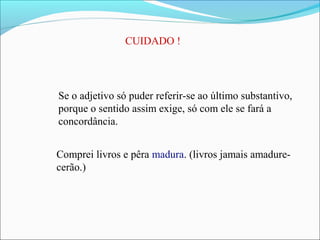 CUIDADO !
Se o adjetivo só puder referir-se ao último substantivo,
porque o sentido assim exige, só com ele se fará a
concordância.
Comprei livros e pêra madura. (livros jamais amadure-
cerão.)
 