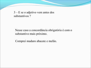 3 – E se o adjetivo vem antes dos
substantivos ?
Nesse caso a concordância obrigatória é com o
substantivo mais próximo.
Comprei maduro abacate e melão.
 