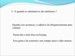 5 - E quando os substantivos são antônimos ?
Quando isso acontecer, o adjetivo irá obrigatoriamente para
o plural.
Passei dia e noite frios na Europa.
Essa gente é de extremos: tem sempre amor e ódio eternos.
 