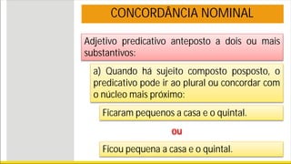 Adjetivo predicativo anteposto a dois ou mais
substantivos:
CONCORDÂNCIA NOMINAL
a) Quando há sujeito composto posposto, o
predicativo pode ir ao plural ou concordar com
o núcleo mais próximo:
Ficaram pequenos a casa e o quintal.
ou
Ficou pequena a casa e o quintal.
 