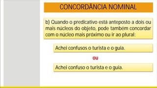 b) Quando o predicativo está anteposto a dois ou
mais núcleos do objeto, pode também concordar
com o núcleo mais próximo ou ir ao plural:
CONCORDÂNCIA NOMINAL
Achei confusos o turista e o guia.
ou
Achei confuso o turista e o guia.
 