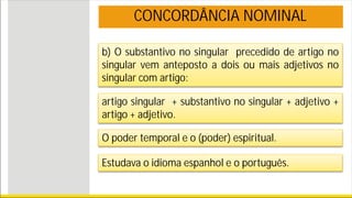 b) O substantivo no singular precedido de artigo no
singular vem anteposto a dois ou mais adjetivos no
singular com artigo:
CONCORDÂNCIA NOMINAL
artigo singular + substantivo no singular + adjetivo +
artigo + adjetivo.
O poder temporal e o (poder) espiritual.
Estudava o idioma espanhol e o português.
 
