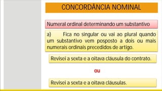 Numeral ordinal determinando um substantivo
CONCORDÂNCIA NOMINAL
a) Fica no singular ou vai ao plural quando
um substantivo vem posposto a dois ou mais
numerais ordinais precedidos de artigo.
Revisei a sexta e a oitava cláusula do contrato.
ou
Revisei a sexta e a oitava cláusulas.
 