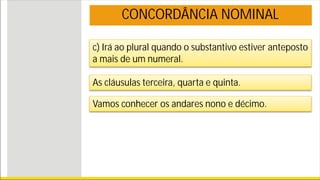 c) Irá ao plural quando o substantivo estiver anteposto
a mais de um numeral.
CONCORDÂNCIA NOMINAL
As cláusulas terceira, quarta e quinta.
Vamos conhecer os andares nono e décimo.
 