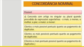 Possível
CONCORDÂNCIA NOMINAL
a) Concorda com artigo no singular ou plural quando
precedido de expressões superlativas - o mais, o menos, o
melhor, o pior, o maior, o menor:
Clientes o mais possível pontuais quanto ao pagamento de
duplicatas.
Clientes os mais possíveis pontuais quanto ao pagamento
de duplicatas.
[Clientes o mais pontuais possível quanto ao pagamento de
duplicatas.]
 