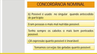 b) Possível é usado no singular quando antecedido
de particípio:
CONCORDÂNCIA NOMINAL
Eram pessoas o mais mal nutridas possível.
Tenho sempre os cabelos o mais bem penteados
possível.
c)A expressão quanto possível é invariável:
Tomamos cervejas tão geladas quanto possível.
 