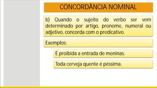 b) Quando o sujeito do verbo ser vem
determinado por artigo, pronome, numeral ou
adjetivo, concorda com o predicativo.
CONCORDÂNCIA NOMINAL
Exemplos:
É proibida a entrada de meninas.
Toda cerveja quente é péssima.
 