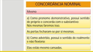 Mesmo
CONCORDÂNCIA NOMINAL
a) Como pronome demonstrativo, possui sentido
de próprio e concorda com o substantivo:
Nós mesmas faremos isso.
As portas fecharam-se por si mesmas.
b) Como advérbio, possui o sentido de realmente
e não flexiona:
Elas estão mesmo cansadas.
 