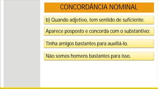 b) Quando adjetivo, tem sentido de suficiente.
CONCORDÂNCIA NOMINAL
Aparece posposto e concorda com o substantivo:
Tinha amigos bastantes para auxiliá-lo.
Não somos homens bastantes para isso.
 