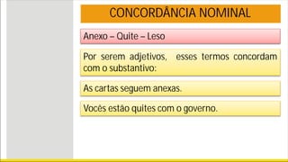 Anexo – Quite – Leso
CONCORDÂNCIA NOMINAL
Por serem adjetivos, esses termos concordam
com o substantivo:
As cartas seguem anexas.
Vocês estão quites com o governo.
 