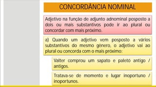 Adjetivo na função de adjunto adnominal posposto a
dois ou mais substantivos pode ir ao plural ou
concordar com mais próximo.
CONCORDÂNCIA NOMINAL
a) Quando um adjetivo vem posposto a vários
substantivos do mesmo gênero, o adjetivo vai ao
plural ou concorda com o mais próximo:
Valter comprou um sapato e paletó antigo /
antigos.
Tratava-se de momento e lugar inoportuno /
inoportunos.
 