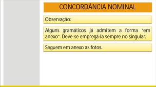 Observação:
CONCORDÂNCIA NOMINAL
Alguns gramáticos já admitem a forma “em
anexo”. Deve-se empregá-la sempre no singular.
Seguem em anexo as fotos.
 