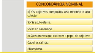 b) Os adjetivos compostos azul-marinho e azul-
celeste:
CONCORDÂNCIA NOMINAL
Sofás azul-celeste.
Sofás azul-marinho.
c) Substantivos que exercem o papel de adjetivo:
Cadeiras salmão.
Blusas rosa.
 
