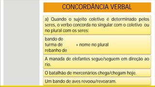 a) Quando o sujeito coletivo é determinado pelos
seres, o verbo concorda no singular com o coletivo ou
no plural com os seres:
CONCORDÂNCIA VERBAL
bando de
turma de + nome no plural
rebanho de
A manada de elefantes segue/seguem em direção ao
rio.
O batalhão de mercenários chega/chegam hoje.
Um bando de aves revoou/revoaram.
 