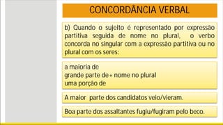 b) Quando o sujeito é representado por expressão
partitiva seguida de nome no plural, o verbo
concorda no singular com a expressão partitiva ou no
plural com os seres:
CONCORDÂNCIA VERBAL
a maioria de
grande parte de+ nome no plural
uma porção de
A maior parte dos candidatos veio/vieram.
Boa parte dos assaltantes fugiu/fugiram pelo beco.
 