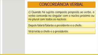 c) Quando há sujeito composto posposto ao verbo, o
verbo concorda no singular com o núcleo próximo ou
no plural com todos os núcleos:
CONCORDÂNCIA VERBAL
Depois falará/falarão o presidente e o chefe.
Virá/virão o chefe e o presidente.
 