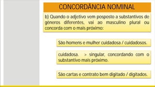 b) Quando o adjetivo vem posposto a substantivos de
gêneros diferentes, vai ao masculino plural ou
concorda com o mais próximo:
CONCORDÂNCIA NOMINAL
São homens e mulher cuidadosa / cuidadosos.
cuidadosa. > singular, concordando com o
substantivo mais próximo.
São cartas e contrato bem digitado / digitados.
 