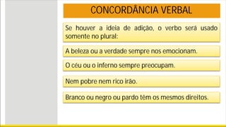 Se houver a ideia de adição, o verbo será usado
somente no plural:
A beleza ou a verdade sempre nos emocionam.
O céu ou o inferno sempre preocupam.
Nem pobre nem rico irão.
Branco ou negro ou pardo têm os mesmos direitos.
CONCORDÂNCIA VERBAL
 
