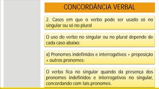 2. Casos em que o verbo pode ser usado só no
singular ou só no plural
O uso do verbo no singular ou no plural depende de
cada caso abaixo:
a) Pronomes indefinidos e interrogativos + preposição
+ outros pronomes:
O verbo fica no singular quando da presença dos
pronomes indefinidos e interrogativos no singular,
concordando com tais pronomes.
CONCORDÂNCIA VERBAL
 