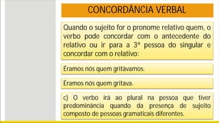 Quando o sujeito for o pronome relativo quem, o
verbo pode concordar com o antecedente do
relativo ou ir para a 3ª pessoa do singular e
concordar com o relativo:
Éramos nós quem gritávamos.
Éramos nós quem gritava.
c) O verbo irá ao plural na pessoa que tiver
predominância quando da presença de sujeito
composto de pessoas gramaticais diferentes.
CONCORDÂNCIA VERBAL
 