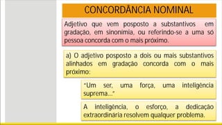 Adjetivo que vem posposto a substantivos em
gradação, em sinonímia, ou referindo-se a uma só
pessoa concorda com o mais próximo.
CONCORDÂNCIA NOMINAL
a) O adjetivo posposto a dois ou mais substantivos
alinhados em gradação concorda com o mais
próximo:
“Um ser, uma força, uma inteligência
suprema...”
A inteligência, o esforço, a dedicação
extraordinária resolvem qualquer problema.
 