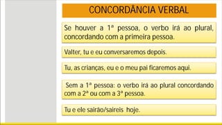 Se houver a 1ª pessoa, o verbo irá ao plural,
concordando com a primeira pessoa.
Valter, tu e eu conversaremos depois.
Tu, as crianças, eu e o meu pai ficaremos aqui.
Sem a 1ª pessoa: o verbo irá ao plural concordando
com a 2ª ou com a 3ª pessoa.
Tu e ele sairão/saireis hoje.
CONCORDÂNCIA VERBAL
 