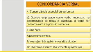 4. Concordância especial do verbo ser
a) Quando empregado como verbo impessoal, na
determinação de horas e distâncias, o verbo ser
concorda com a expressão numérica.
É uma hora.
Agora é uma e vinte.
Talvez sejam três quilômetros até a cidade.
De São Paulo a Santos são sessenta quilômetros.
CONCORDÂNCIA VERBAL
 