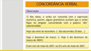 Observação:
1) Nas datas, o verbo ser concorda com a expressão
numérica, porém, alguns gramáticos aceitam que o verbo
fique no singular, concordando com a palavra “dia”
subentendida:
Hoje são vinte de dezembro. (= São decorridos 20 dias ...)
Hoje é dezenove de março. (= Hoje é dia dezenove de
março de 2009.)
Eram sete de maio de 2007. ou Era sete de maio de 2007.
CONCORDÂNCIA VERBAL
 