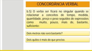 b.5) O verbo ser ficará no singular quando se
relacionar a conceitos de tempo, medida,
quantidade, preço e peso seguidos de expressões
como muito, pouco, mais de, bastante,
suficiente:
Dois metros não será bastante?
Dois quilos é mais do que preciso.
CONCORDÂNCIA VERBAL
 