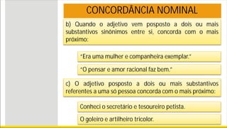 b) Quando o adjetivo vem posposto a dois ou mais
substantivos sinônimos entre si, concorda com o mais
próximo:
CONCORDÂNCIA NOMINAL
“Era uma mulher e companheira exemplar.”
“O pensar e amor racional faz bem.”
c) O adjetivo posposto a dois ou mais substantivos
referentes a uma só pessoa concorda com o mais próximo:
Conheci o secretário e tesoureiro petista.
O goleiro e artilheiro tricolor.
 