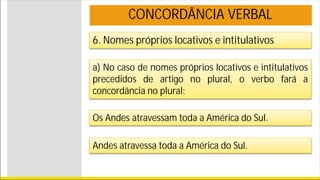 6. Nomes próprios locativos e intitulativos
a) No caso de nomes próprios locativos e intitulativos
precedidos de artigo no plural, o verbo fará a
concordância no plural:
Os Andes atravessam toda a América do Sul.
CONCORDÂNCIA VERBAL
Andes atravessa toda a América do Sul.
 