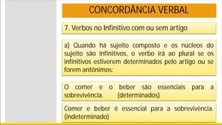 7. Verbos no Infinitivo com ou sem artigo
a) Quando há sujeito composto e os núcleos do
sujeito são infinitivos, o verbo irá ao plural se os
infinitivos estiverem determinados pelo artigo ou se
forem antônimos:
O comer e o beber são essenciais para a
sobrevivência. (determinados)
CONCORDÂNCIA VERBAL
Comer e beber é essencial para a sobrevivência.
(indeterminado)
 