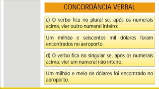 c) O verbo fica no plural se, após os numerais
acima, vier outro numeral inteiro:
Um milhão e seiscentos mil dólares foram
encontrados no aeroporto.
d) O verbo fica no singular se, após os numerais
acima, vier um numeral não inteiro:
Um milhão e meio de dólares foi encontrado no
aeroporto.
CONCORDÂNCIA VERBAL
 
