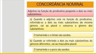 Adjetivo na função de predicativo posposto a dois ou mais
substantivos:
CONCORDÂNCIA NOMINAL
a) Quando o adjetivo está na função de predicativo,
referindo-se a dois ou mais substantivos do mesmo
gênero, vai ao plural e conserva o gênero dos
substantivos:
O tamarindo e o limão são azedos.
b) Quando se referindo a dois ou mais substantivos de
gêneros diferentes, vai ao masculino plural:
O tamarindo e a pera são azedos.
 