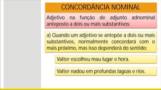 Adjetivo na função de adjunto adnominal
anteposto a dois ou mais substantivos:
CONCORDÂNCIA NOMINAL
a) Quando um adjetivo se antepõe a dois ou mais
substantivos, normalmente concordará com o
mais próximo, mas isso dependerá do sentido:
Valter escolheu mau lugar e hora.
Valter nadou em profundas lagoas e rios.
 