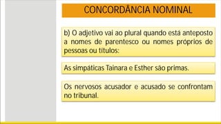 b) O adjetivo vai ao plural quando está anteposto
a nomes de parentesco ou nomes próprios de
pessoas ou títulos:
CONCORDÂNCIA NOMINAL
As simpáticas Tainara e Esther são primas.
Os nervosos acusador e acusado se confrontam
no tribunal.
 