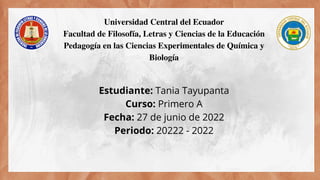Estudiante: Tania Tayupanta
Curso: Primero A
Fecha: 27 de junio de 2022
Periodo: 20222 - 2022


Universidad Central del Ecuador
Facultad de Filosofía, Letras y Ciencias de la Educación
Pedagogía en las Ciencias Experimentales de Química y
Biología
 