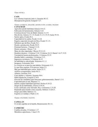 Véase MÚSICA.

CAOS
Los valientes tropiezan entre sí, Jeremías 46.12.
Desesperación general, Ezequiel 7.27.

Véanse ANARQUÍA, DESASTRE, DESTRUCCIÓN, GUERRA, PELIGRO
CAPACIDAD
Agricultor pierde habilidad, Génesis 4.9-12.
Fabricante de herramientas, Génesis 4.22.
Construcción de Torre de Babel, Génesis 11.1-9.
Don divino, Génesis 31.1-5; Éxodo 31.1-5; 35.35; Isaías 54.16.
Sastres aptos, Éxodo 28.3.
Capacidad de los judíos, Éxodo 1.6-10.
Regalos especiales de parte de Dios, Éxodo 31.1-5.
Sabiduría que da Dios, Éxodo 36.1.
Diseño y producción, Éxodo 38.23.
Eliminan herreros, 1 Samuel 13.19.
Diestro artesano, 1 Reyes 7.14.
Mano de obra importada, 2 Reyes 25.11-12.
Hombres diestros, 1 Crónicas 5.18; 2 Crónicas 34.12; Daniel 1.4,17; 9.22.
Variedad de buenos profesionales, 1 Crónicas 22.15.
Hombre hábil y entendido, 2 Crónicas 2.13.
Ingenieros inventores, 2 Crónicas 26.15.
Su habilidad es ridiculizada, Nehemías 4.1 -3.
Incapaces, Eclesiastés 10.6.
La victoria no es para los más hábiles, Eclesiastés 9.11.
Lo que Dios requiere, Él lo provee, Isaías 2.3.
Más que habilidad para vencer, Isaías 25.11.
Artífices avergonzados, Isaías 44.11.
Alfarero, Jeremías 18.4.
Caen rápidos y valientes, Jeremías 46.6.
Hábil tripulación, Ezequiel 27.8-9.
Elección de candidatos para funciones gubernamentales, Daniel 1.3-5.
Capacidad para el mal, Miqueas 2.1.
Intenta comprar habilidad espiritual, Hechos 8.18-23.
Origen de las habilidades, Efesios 6.10-18.
Cristo calificado como Salvador, Rey, Colosenses 1.15-20.
Preparado para triunfar como creyente, Hebreos 13.20-21.
Elogio para hábil, Hebreos 3.3.
Expertos en maldad, 2 Pedro 2.14.

Véanse ATLETISMO, TALENTO.

CAPELLÁN
El rol del capellán en la batalla, Deuteronomio 20.1-4.

CAPRICHO
Cambios de plan, 2 Corintios 1.17.
Miembros caprichosos, 1 Juan 2.19.
 