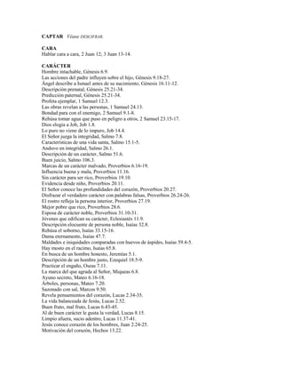CAPTAR Véase DESCIFRAR.

CARA
Hablar cara a cara, 2 Juan 12; 3 Juan 13-14.

CARÁCTER
Hombre intachable, Génesis 6.9.
Las acciones del padre influyen sobre el hijo, Génesis 9.18-27.
Ángel describe a Ismael antes de su nacimiento, Génesis 16.11-12.
Descripción prenatal, Génesis 25.21-34.
Predicción paternal, Génesis 25.21-34.
Profeta ejemplar, 1 Samuel 12.3.
Las obras revelan a las personas, 1 Samuel 24.13.
Bondad para con el enemigo, 2 Samuel 9.1-8.
Rehúsa tomar agua que puso en peligro a otros, 2 Samuel 23.15-17.
Dios elogia a Job, Job 1.8.
Lo puro no viene de lo impuro, Job 14.4.
El Señor juzga la integridad, Salmo 7.8.
Características de una vida santa, Salmo 15.1-5.
Anduvo en integridad, Salmo 26.1.
Descripción de un carácter, Salmo 51.6.
Buen juicio, Salmo 106.3.
Marcas de un carácter malvado, Proverbios 6.16-19.
Influencia buena y mala, Proverbios 11.16.
Sin carácter para ser rico, Proverbios 19.10.
Evidencia desde niño, Proverbios 20.11.
El Señor conoce las profundidades del corazón, Proverbios 20.27.
Disfrazar el verdadero carácter con palabras falsas, Proverbios 26.24-26.
El rostro refleja la persona interior, Proverbios 27.19.
Mejor pobre que rico, Proverbios 28.6.
Esposa de carácter noble, Proverbios 31.10-31.
Jóvenes que edifican su carácter, Eclesiastés 11.9.
Descripción elocuente de persona noble, Isaías 32.8.
Rehúsa el soborno, Isaías 33.15-16.
Dama eternamente, Isaías 47.7.
Maldades e iniquidades comparadas con huevos de áspides, Isaías 59.4-5.
Hay mosto en el racimo, Isaías 65.8.
En busca de un hombre honesto, Jeremías 5.1.
Descripción de un hombre justo, Ezequiel 18.5-9.
Practicar el engaño, Oseas 7.11.
La marca del que agrada al Señor, Miqueas 6.8.
Ayuno secreto, Mateo 6.16-18.
Árboles, personas, Mateo 7.20.
Sazonado con sal, Marcos 9.50.
Revela pensamientos del corazón, Lucas 2.34-35.
La vida balanceada de Jesús, Lucas 2.52.
Buen fruto, mal fruto, Lucas 6.43-45.
Al de buen carácter le gusta la verdad, Lucas 8.15.
Limpio afuera, sucio adentro, Lucas 11.37-41.
Jesús conoce corazón de los hombres, Juan 2.24-25.
Motivación del corazón, Hechos 13.22.
 